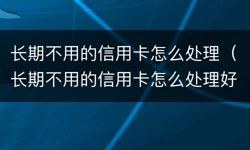 长期不用的信用卡怎么处理（长期不用的信用卡怎么处理好）