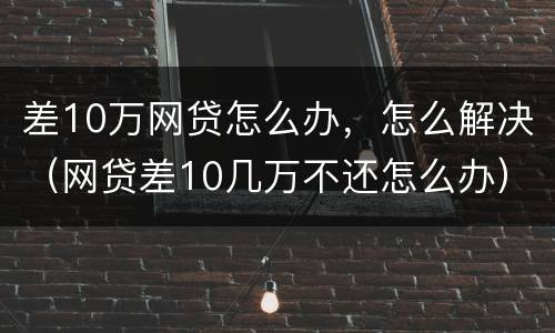差10万网贷怎么办，怎么解决（网贷差10几万不还怎么办）