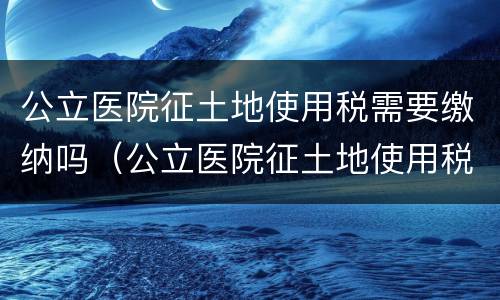 公立医院征土地使用税需要缴纳吗（公立医院征土地使用税需要缴纳吗现在）