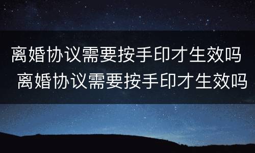 离婚协议需要按手印才生效吗 离婚协议需要按手印才生效吗