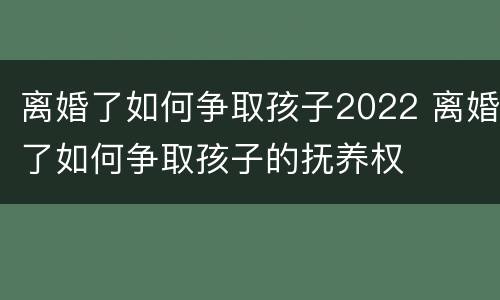 离婚了如何争取孩子2022 离婚了如何争取孩子的抚养权