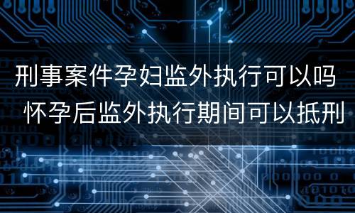 刑事案件孕妇监外执行可以吗 怀孕后监外执行期间可以抵刑期吗