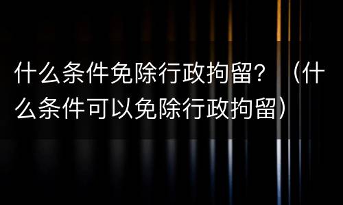 什么条件免除行政拘留？（什么条件可以免除行政拘留）