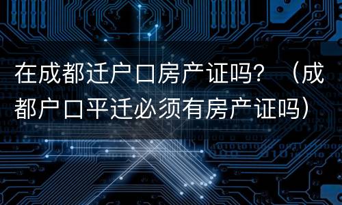 在成都迁户口房产证吗？（成都户口平迁必须有房产证吗）