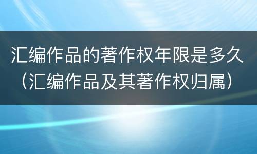 汇编作品的著作权年限是多久（汇编作品及其著作权归属）