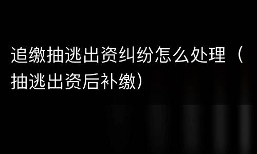 追缴抽逃出资纠纷怎么处理（抽逃出资后补缴）