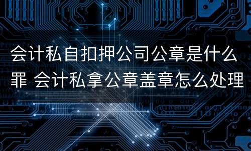 会计私自扣押公司公章是什么罪 会计私拿公章盖章怎么处理