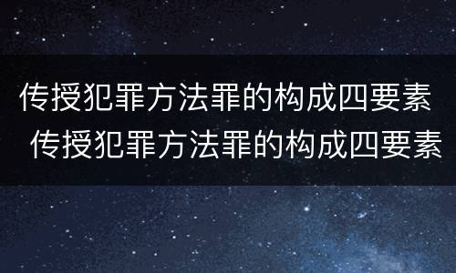 传授犯罪方法罪的构成四要素 传授犯罪方法罪的构成四要素是什么