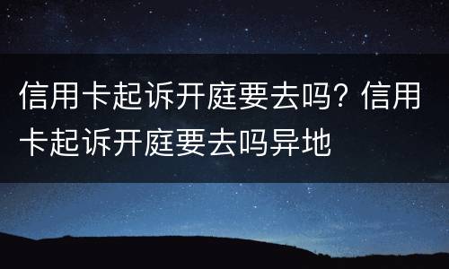 信用卡起诉开庭要去吗? 信用卡起诉开庭要去吗异地