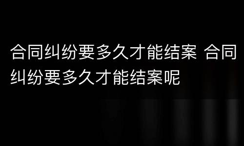 合同纠纷要多久才能结案 合同纠纷要多久才能结案呢