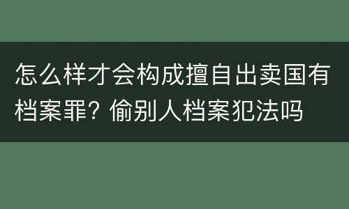 怎么样才会构成擅自出卖国有档案罪? 偷别人档案犯法吗