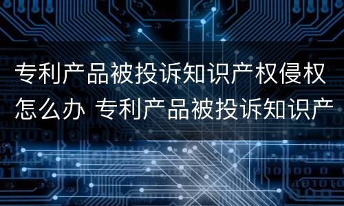 专利产品被投诉知识产权侵权怎么办 专利产品被投诉知识产权侵权怎么办