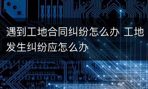 遇到工地合同纠纷怎么办 工地发生纠纷应怎么办