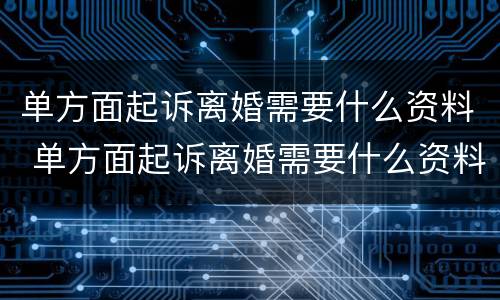 单方面起诉离婚需要什么资料 单方面起诉离婚需要什么资料和手续