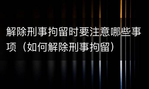 解除刑事拘留时要注意哪些事项（如何解除刑事拘留）