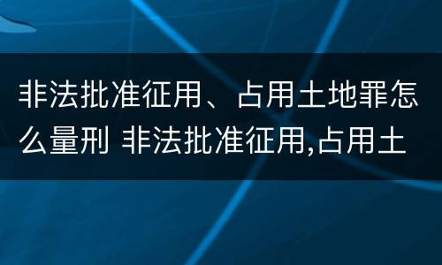 非法批准征用、占用土地罪怎么量刑 非法批准征用,占用土地罪怎么量刑的
