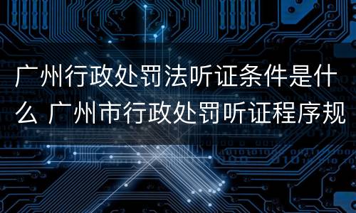 广州行政处罚法听证条件是什么 广州市行政处罚听证程序规定