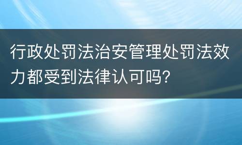 行政处罚法治安管理处罚法效力都受到法律认可吗？