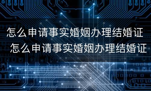 怎么申请事实婚姻办理结婚证 怎么申请事实婚姻办理结婚证呢