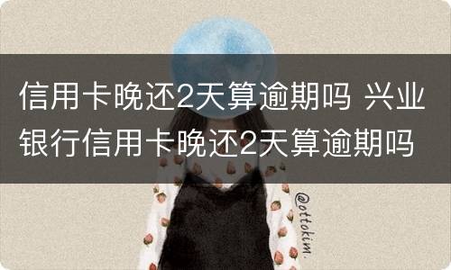 信用卡晚还2天算逾期吗 兴业银行信用卡晚还2天算逾期吗