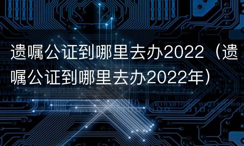 遗嘱公证到哪里去办2022（遗嘱公证到哪里去办2022年）