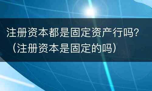 注册资本都是固定资产行吗？（注册资本是固定的吗）