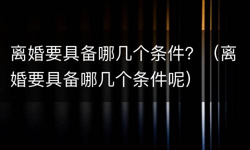 离婚要具备哪几个条件？（离婚要具备哪几个条件呢）