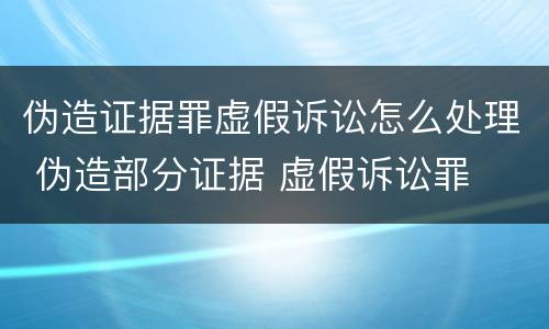 伪造证据罪虚假诉讼怎么处理 伪造部分证据 虚假诉讼罪