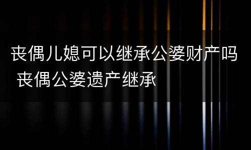 丧偶儿媳可以继承公婆财产吗 丧偶公婆遗产继承