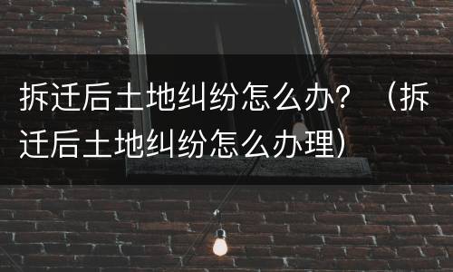 拆迁后土地纠纷怎么办？（拆迁后土地纠纷怎么办理）