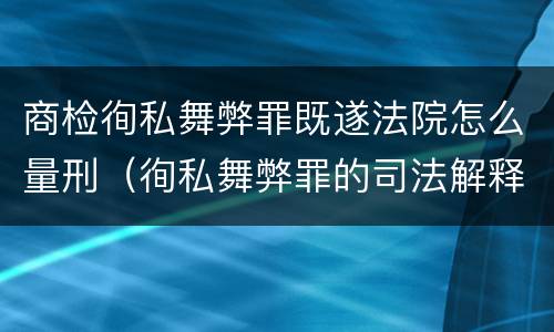 商检徇私舞弊罪既遂法院怎么量刑（徇私舞弊罪的司法解释）