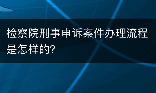 检察院刑事申诉案件办理流程是怎样的？