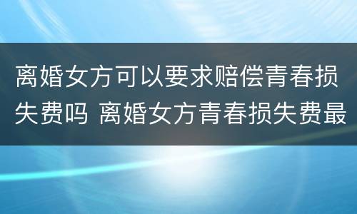 离婚女方可以要求赔偿青春损失费吗 离婚女方青春损失费最多可以赔偿多少