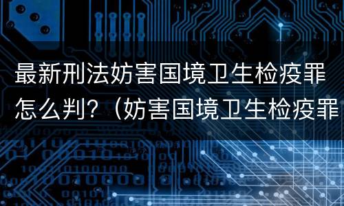 最新刑法妨害国境卫生检疫罪怎么判?（妨害国境卫生检疫罪量刑）