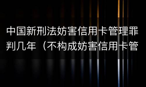 中国新刑法妨害信用卡管理罪判几年（不构成妨害信用卡管理罪）
