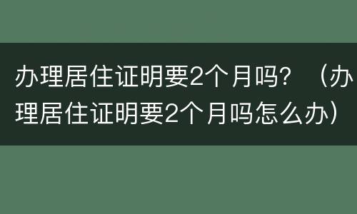 办理居住证明要2个月吗？（办理居住证明要2个月吗怎么办）
