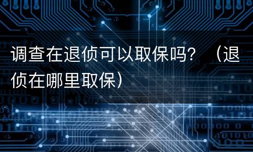 调查在退侦可以取保吗？（退侦在哪里取保）