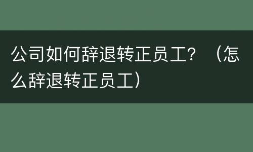 公司如何辞退转正员工？（怎么辞退转正员工）