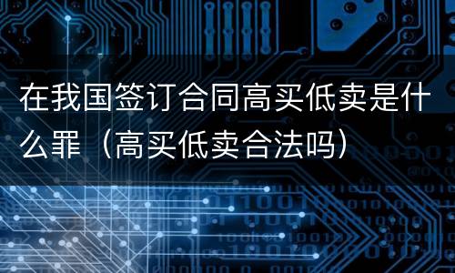 在我国签订合同高买低卖是什么罪（高买低卖合法吗）