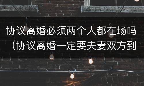 协议离婚必须两个人都在场吗（协议离婚一定要夫妻双方到场吗）