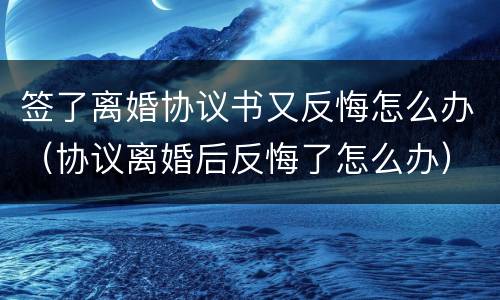 签了离婚协议书又反悔怎么办（协议离婚后反悔了怎么办）