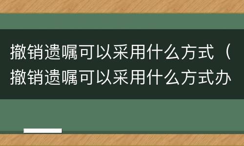 撤销遗嘱可以采用什么方式（撤销遗嘱可以采用什么方式办理）