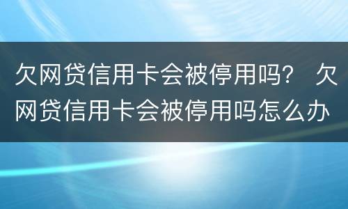 欠网贷信用卡会被停用吗？ 欠网贷信用卡会被停用吗怎么办