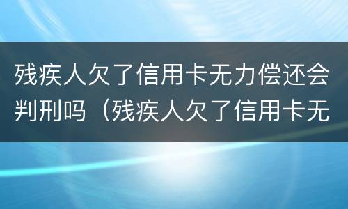 残疾人欠了信用卡无力偿还会判刑吗（残疾人欠了信用卡无力偿还会判刑吗视频）