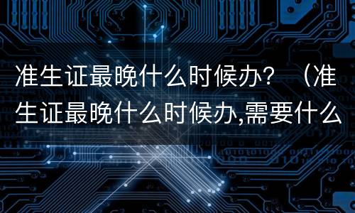 准生证最晚什么时候办？（准生证最晚什么时候办,需要什么材料）