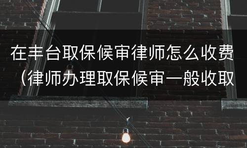 在丰台取保候审律师怎么收费（律师办理取保候审一般收取多少费用）