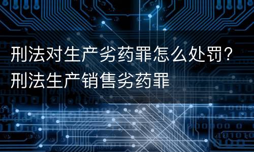 刑法对生产劣药罪怎么处罚? 刑法生产销售劣药罪