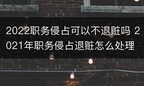 2022职务侵占可以不退赃吗 2021年职务侵占退赃怎么处理