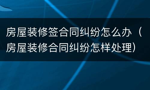 房屋装修签合同纠纷怎么办（房屋装修合同纠纷怎样处理）