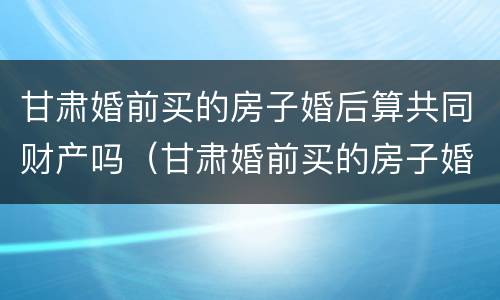 甘肃婚前买的房子婚后算共同财产吗（甘肃婚前买的房子婚后算共同财产吗）